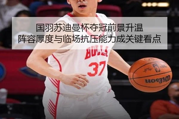 国羽苏迪曼杯夺冠前景升温 阵容厚度与临场抗压能力成关键看点