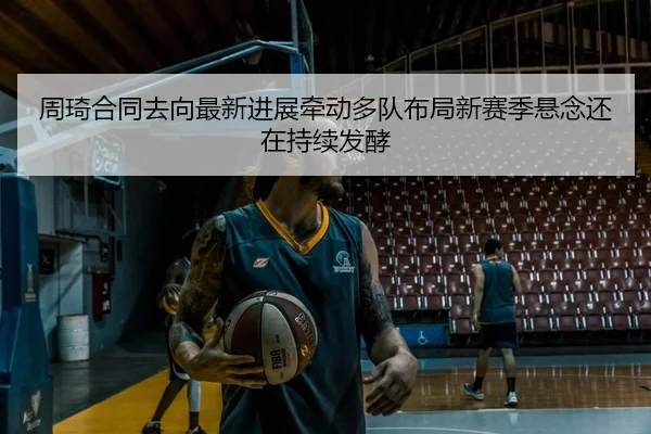周琦合同去向最新进展牵动多队布局新赛季悬念还在持续发酵